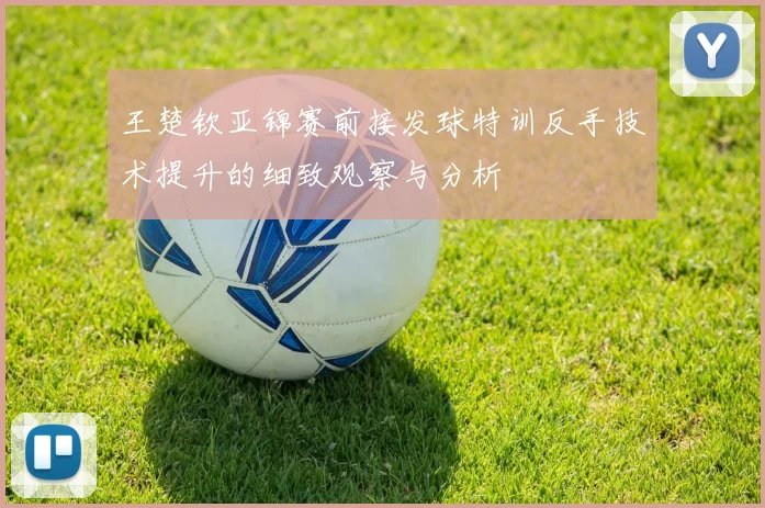 王楚钦亚锦赛前接发球特训反手技术提升的细致观察与分析