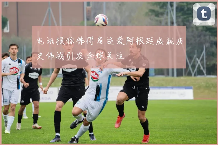 电讯报称佛得角逆袭阿根廷成就历史伟战引发全球关注