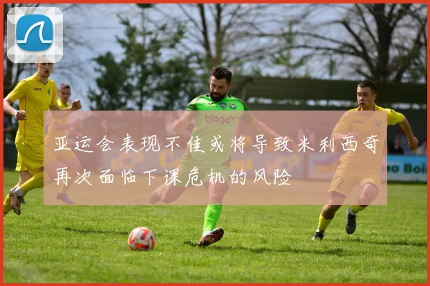 亚运会表现不佳或将导致米利西奇再次面临下课危机的风险
