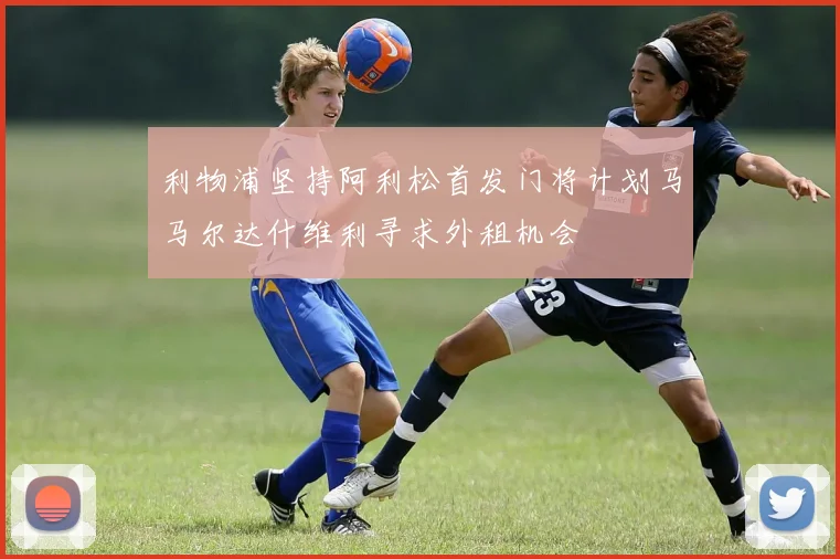 利物浦坚持阿利松首发门将计划马马尔达什维利寻求外租机会