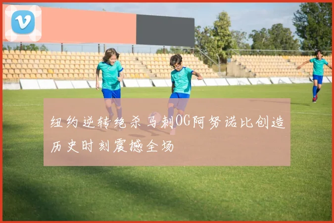 纽约逆转绝杀马刺OG阿努诺比创造历史时刻震撼全场