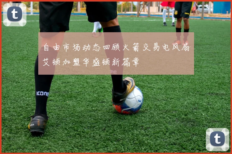 自由市场动态回顾火箭交易电风扇艾顿加盟华盛顿新篇章