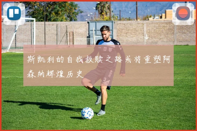 斯凯利的自我救赎之路或将重塑阿森纳辉煌历史