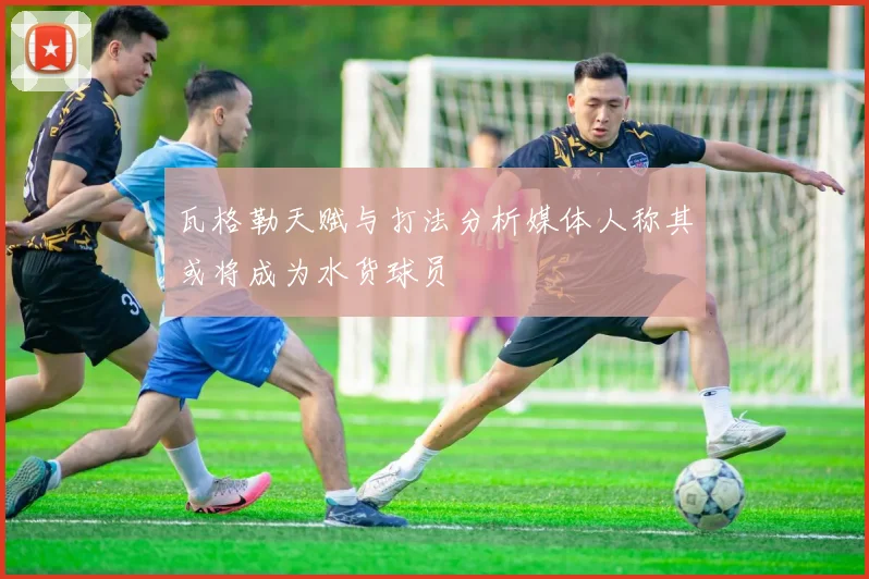 瓦格勒天赋与打法分析媒体人称其或将成为水货球员