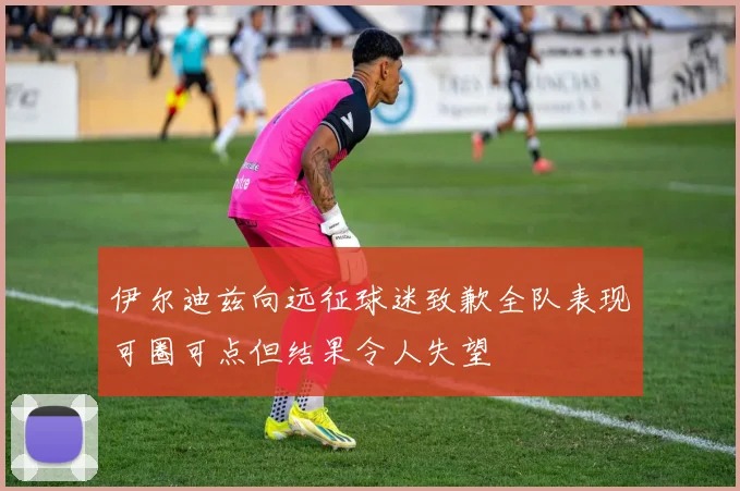 伊尔迪兹向远征球迷致歉全队表现可圈可点但结果令人失望