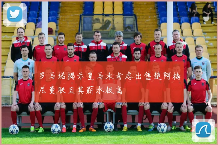 罗马诺揭示皇马未考虑出售楚阿梅尼曼联且其薪水极高