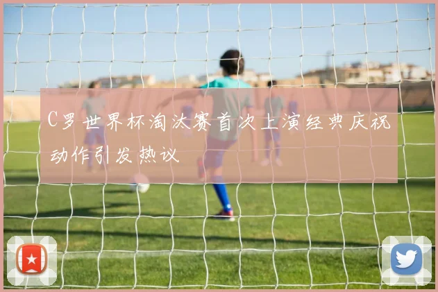 C罗世界杯淘汰赛首次上演经典庆祝动作引发热议