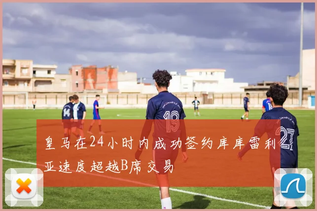 皇马在24小时内成功签约库库雷利亚速度超越B席交易