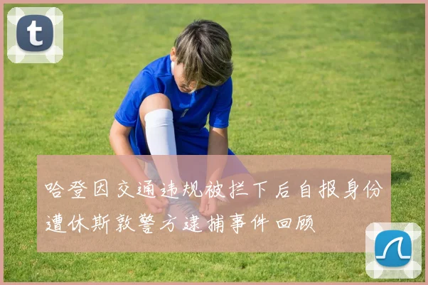 哈登因交通违规被拦下后自报身份遭休斯敦警方逮捕事件回顾