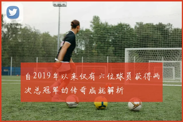 自2019年以来仅有六位球员获得两次总冠军的传奇成就解析