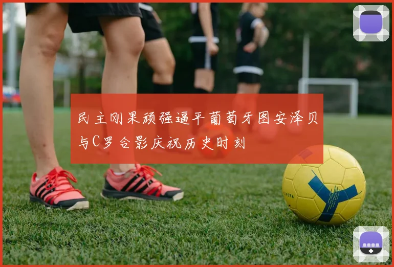 民主刚果顽强逼平葡萄牙图安泽贝与C罗合影庆祝历史时刻