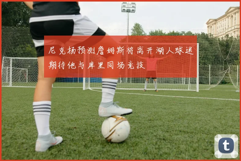 尼克杨预测詹姆斯将离开湖人球迷期待他与库里同场竞技