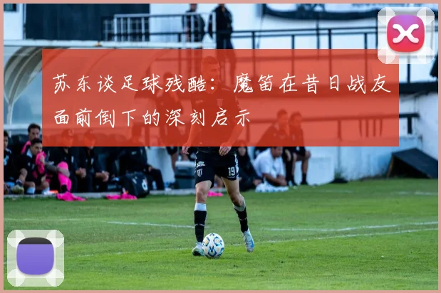 苏东谈足球残酷：魔笛在昔日战友面前倒下的深刻启示