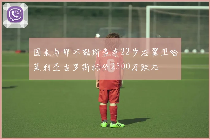 国米与那不勒斯争夺22岁右翼卫哈莱利圣吉罗斯标价2500万欧元