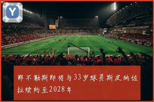 那不勒斯即将与33岁球员斯皮纳佐拉续约至2028年