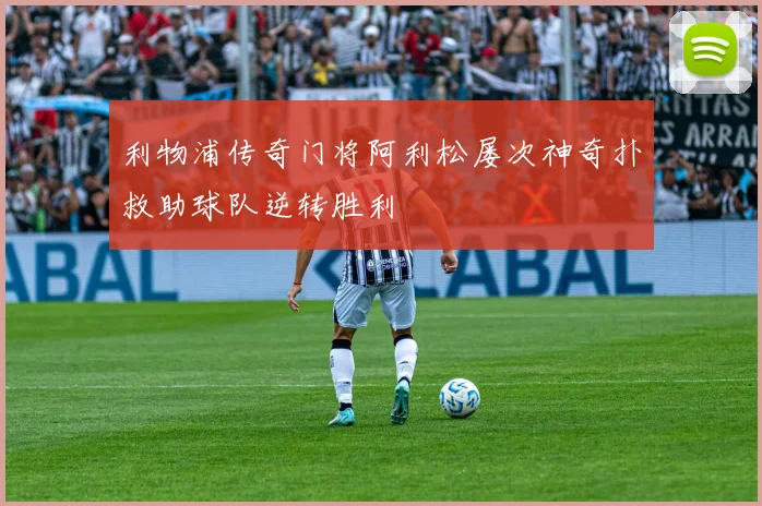 利物浦传奇门将阿利松屡次神奇扑救助球队逆转胜利