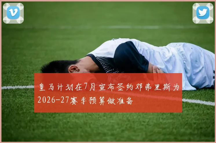 皇马计划在7月宣布签约邓弗里斯为2026-27赛季预算做准备