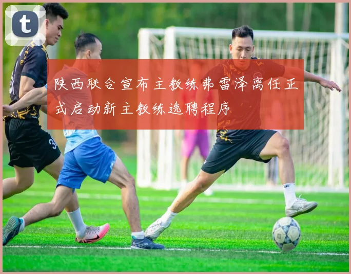 陕西联合宣布主教练弗雷泽离任正式启动新主教练选聘程序